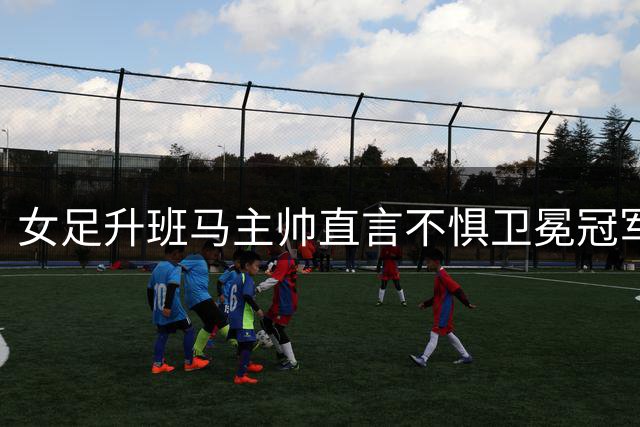 女足升班马主帅直言不惧卫冕冠军